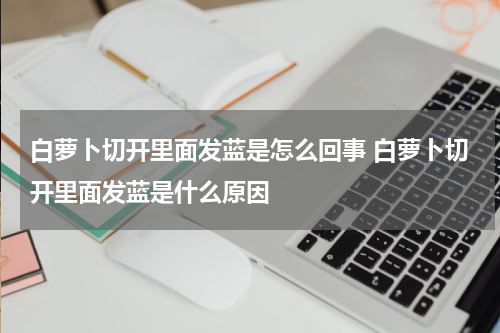 白萝卜切开里面发蓝是怎么回事 白萝卜切开里面发蓝是什么原因