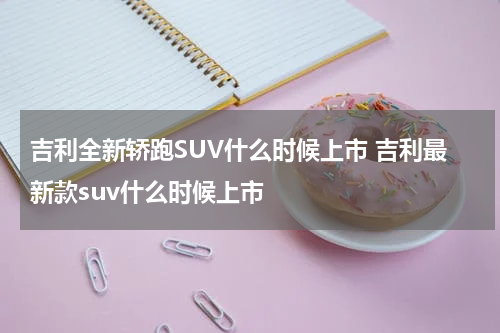 吉利全新轿跑SUV什么时候上市 吉利最新款suv什么时候上市