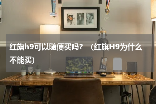 红旗h9可以随便买吗？（红旗H9为什么不能买）