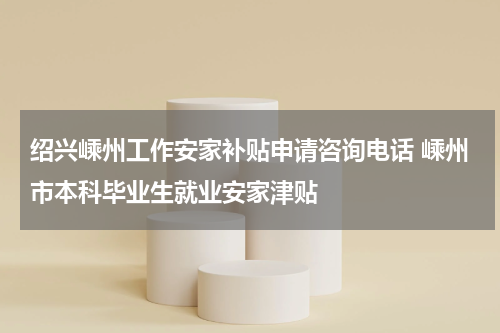 绍兴嵊州工作安家补贴申请咨询电话 嵊州市本科毕业生就业安家津贴