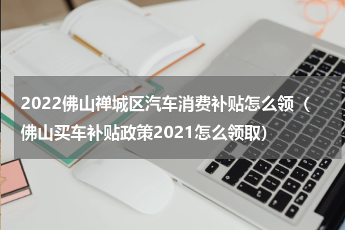 2022佛山禅城区汽车消费补贴怎么领（佛山买车补贴政策2021怎么领取）