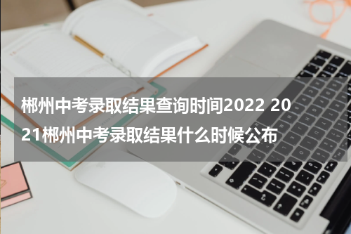 郴州中考录取结果查询时间2022 2021郴州中考录取结果什么时候公布