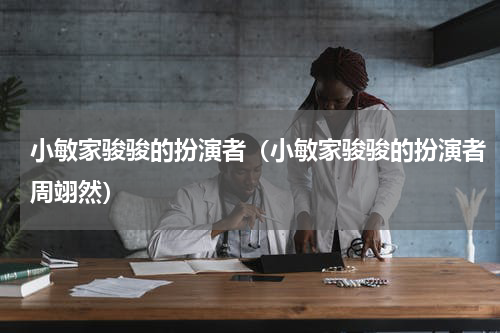 小敏家骏骏的扮演者（小敏家骏骏的扮演者周翊然）