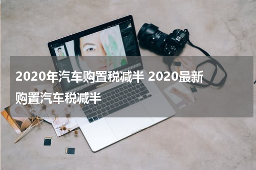 2020年汽车购置税减半 2020最新购置汽车税减半