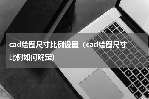 cad绘图尺寸比例设置（cad绘图尺寸比例如何确定）