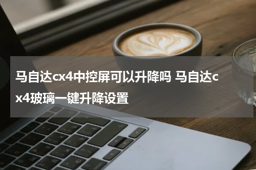 马自达cx4中控屏可以升降吗 马自达cx4玻璃一键升降设置
