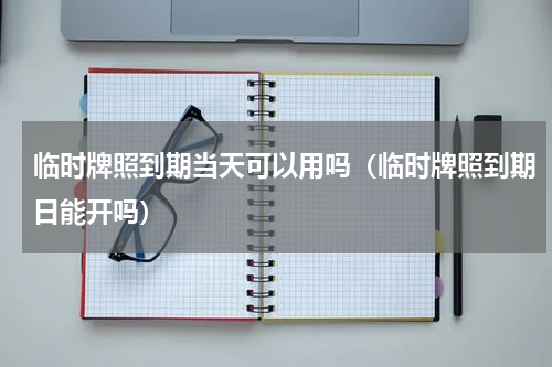 临时牌照到期当天可以用吗（临时牌照到期日能开吗）