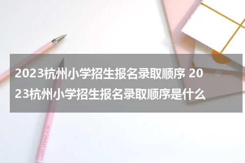 2023杭州小学招生报名录取顺序 2023杭州小学招生报名录取顺序是什么