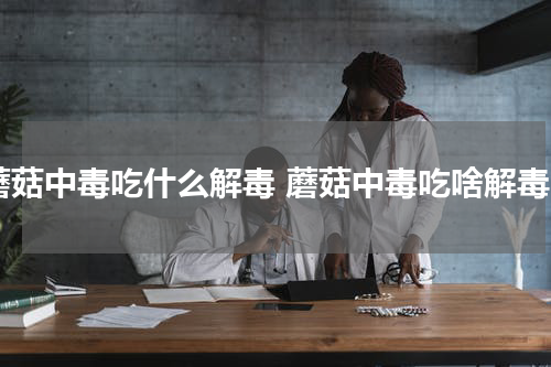 蘑菇中毒吃什么解毒 蘑菇中毒吃啥解毒