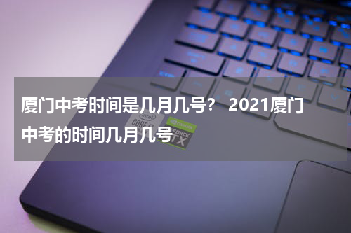 厦门中考时间是几月几号？ 2021厦门中考的时间几月几号