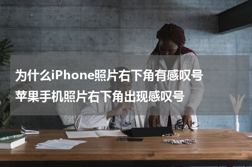 为什么iPhone照片右下角有感叹号 苹果手机照片右下角出现感叹号