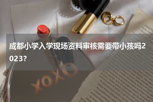 成都小学入学现场资料审核需要带小孩吗2023？