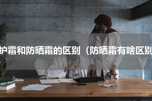 防护霜和防晒霜的区别（防晒霜有啥区别）