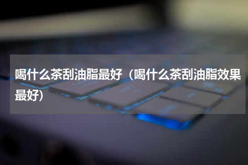 喝什么茶刮油脂最好（喝什么茶刮油脂效果最好）