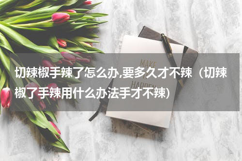 切辣椒手辣了怎么办,要多久才不辣（切辣椒了手辣用什么办法手才不辣）