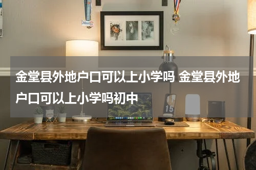 金堂县外地户口可以上小学吗 金堂县外地户口可以上小学吗初中
