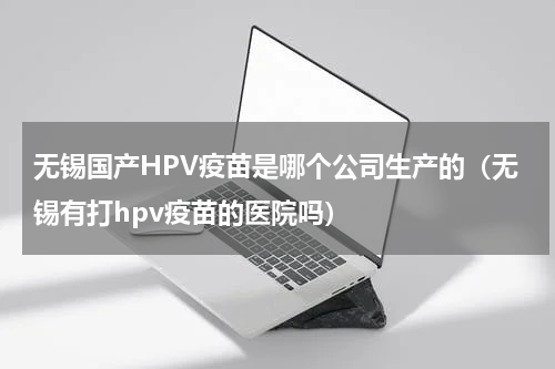 无锡国产HPV疫苗是哪个公司生产的（无锡有打hpv疫苗的医院吗）