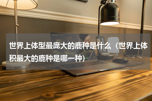 世界上体型最庞大的鹿种是什么（世界上体积最大的鹿种是哪一种）