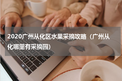 2020广州从化区水果采摘攻略（广州从化哪里有采摘园）