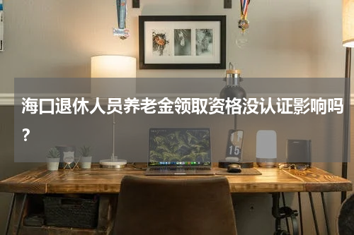 海口退休人员养老金领取资格没认证影响吗？