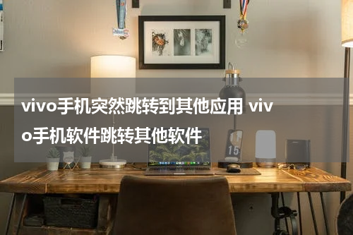 vivo手机突然跳转到其他应用 vivo手机软件跳转其他软件