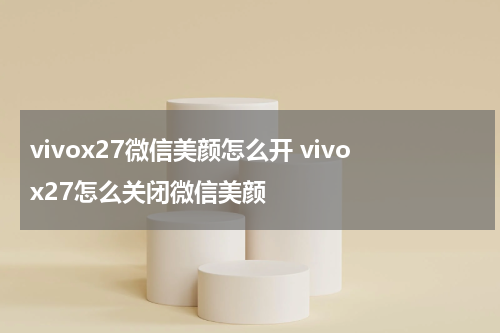 vivox27微信美颜怎么开 vivox27怎么关闭微信美颜