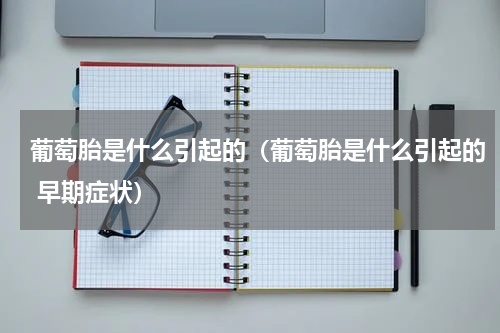 葡萄胎是什么引起的（葡萄胎是什么引起的 早期症状）