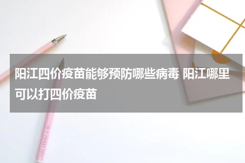 阳江四价疫苗能够预防哪些病毒 阳江哪里可以打四价疫苗