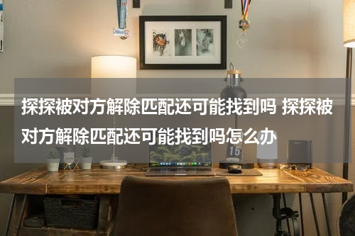探探被对方解除匹配还可能找到吗 探探被对方解除匹配还可能找到吗怎么办