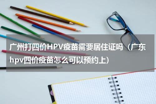 广州打四价HPV疫苗需要居住证吗（广东hpv四价疫苗怎么可以预约上）