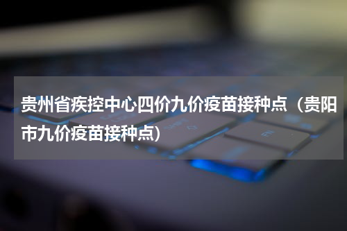贵州省疾控中心四价九价疫苗接种点（贵阳市九价疫苗接种点）