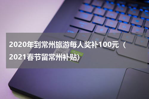 2020年到常州旅游每人奖补100元（2021春节留常州补贴）