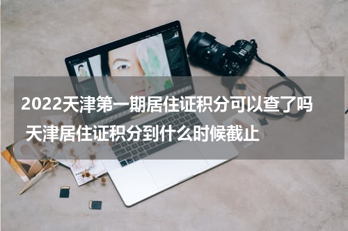 2022天津第一期居住证积分可以查了吗 天津居住证积分到什么时候截止