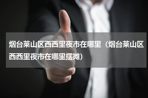 烟台莱山区西西里夜市在哪里（烟台莱山区西西里夜市在哪里摆摊）