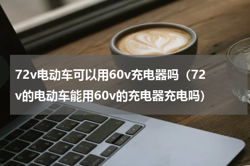 72v电动车可以用60v充电器吗（72v的电动车能用60v的充电器充电吗）