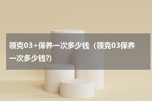 领克03+保养一次多少钱（领克03保养一次多少钱?）