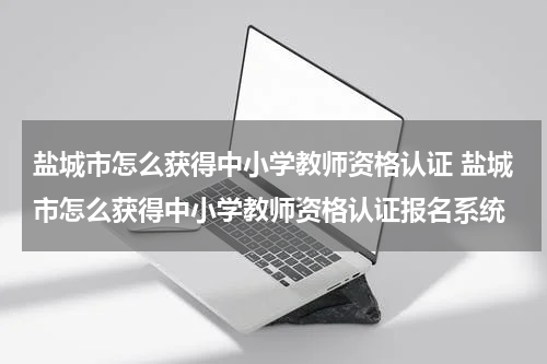 盐城市怎么获得中小学教师资格认证 盐城市怎么获得中小学教师资格认证报名系统