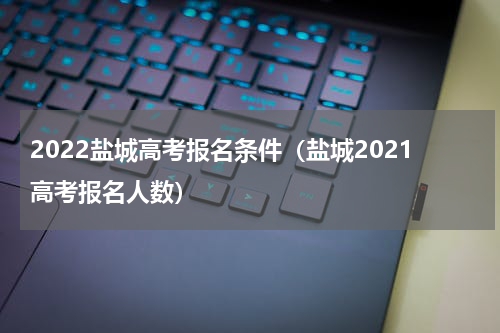 2022盐城高考报名条件（盐城2021高考报名人数）