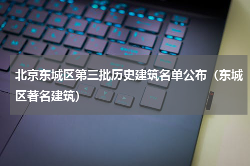 北京东城区第三批历史建筑名单公布（东城区著名建筑）
