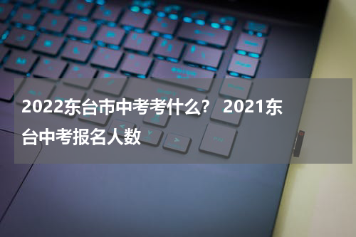 2022东台市中考考什么？ 2021东台中考报名人数