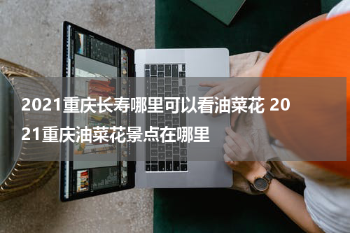 2021重庆长寿哪里可以看油菜花 2021重庆油菜花景点在哪里
