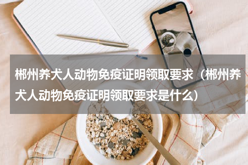 郴州养犬人动物免疫证明领取要求（郴州养犬人动物免疫证明领取要求是什么）