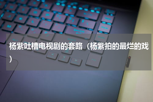 杨紫吐槽电视剧的套路（杨紫拍的最烂的戏）