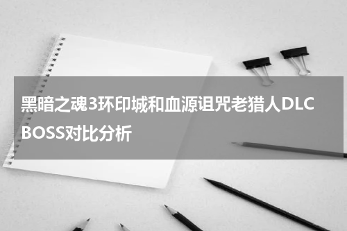 黑暗之魂3环印城和血源诅咒老猎人DLCBOSS对比分析