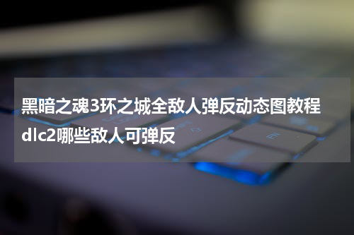 黑暗之魂3环之城全敌人弹反动态图教程 dlc2哪些敌人可弹反