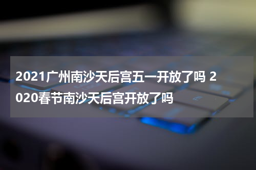 2021广州南沙天后宫五一开放了吗 2020春节南沙天后宫开放了吗