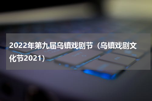 2022年第九届乌镇戏剧节（乌镇戏剧文化节2021）