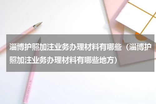 淄博护照加注业务办理材料有哪些（淄博护照加注业务办理材料有哪些地方）