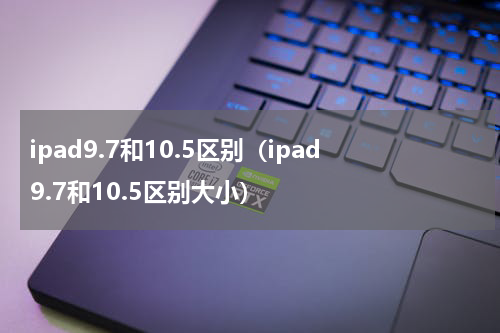 ipad9.7和10.5区别（ipad9.7和10.5区别大小）
