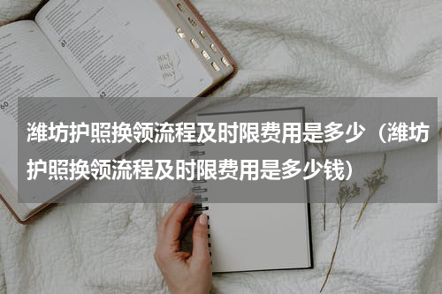 潍坊护照换领流程及时限费用是多少（潍坊护照换领流程及时限费用是多少钱）